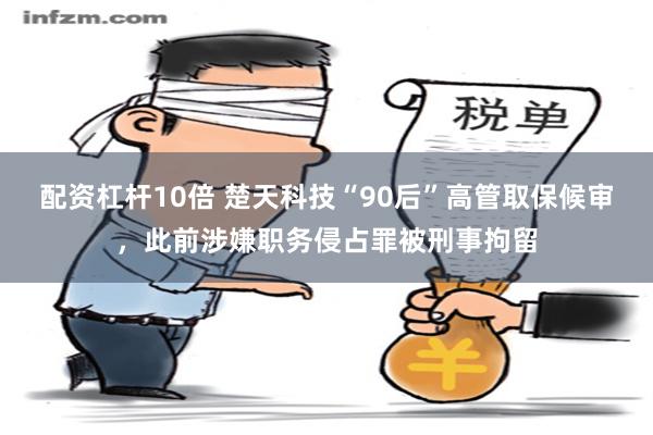 配资杠杆10倍 楚天科技“90后”高管取保候审，此前涉嫌职务侵占罪被刑事拘留