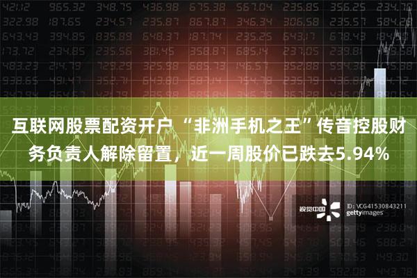 互联网股票配资开户 “非洲手机之王”传音控股财务负责人解除留置，近一周股价已跌去5.94%