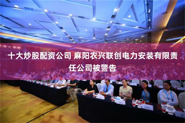 十大炒股配资公司 麻阳农兴联创电力安装有限责任公司被警告