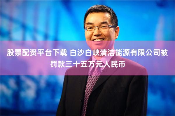 股票配资平台下载 白沙白峡清洁能源有限公司被罚款三十五万元人民币