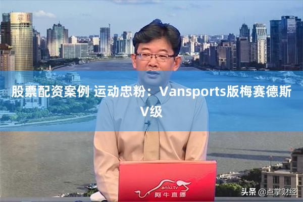 股票配资案例 运动忠粉：Vansports版梅赛德斯V级