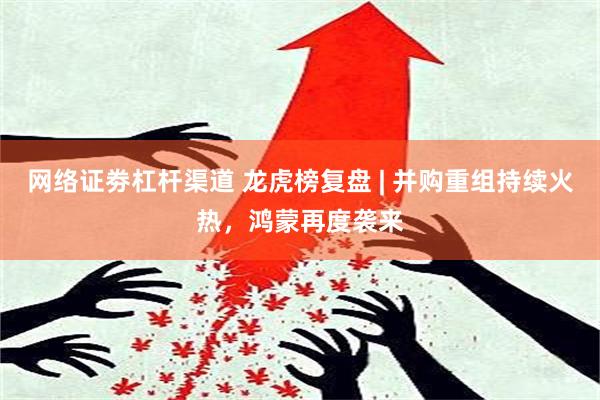 网络证劵杠杆渠道 龙虎榜复盘 | 并购重组持续火热，鸿蒙再度袭来