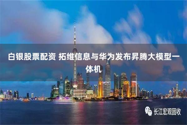 白银股票配资 拓维信息与华为发布昇腾大模型一体机