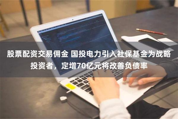 股票配资交易佣金 国投电力引入社保基金为战略投资者，定增70亿元将改善负债率
