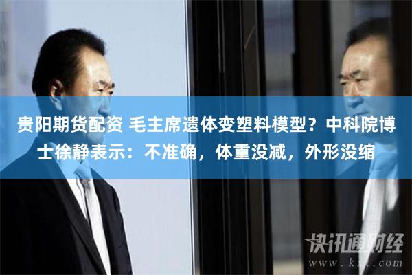 贵阳期货配资 毛主席遗体变塑料模型？中科院博士徐静表示：不准确，体重没减，外形没缩