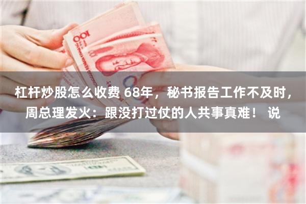杠杆炒股怎么收费 68年，秘书报告工作不及时，周总理发火：跟没打过仗的人共事真难！ 说