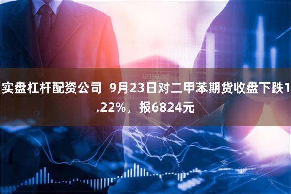 实盘杠杆配资公司  9月23日对二甲苯期货收盘下跌1.22%，报6824元