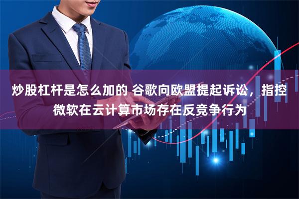 炒股杠杆是怎么加的 谷歌向欧盟提起诉讼，指控微软在云计算市场存在反竞争行为