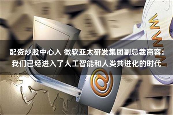 配资炒股中心入 微软亚太研发集团副总裁商容：我们已经进入了人工智能和人类共进化的时代