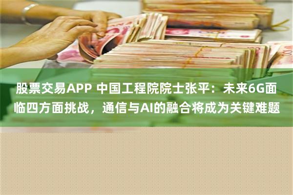 股票交易APP 中国工程院院士张平：未来6G面临四方面挑战，通信与AI的融合将成为关键难题