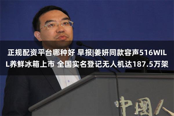正规配资平台哪种好 早报|姜妍同款容声516WILL养鲜冰箱上市 全国实名登记无人机达187.5万架