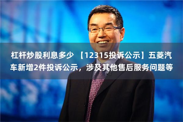 杠杆炒股利息多少 【12315投诉公示】五菱汽车新增2件投诉公示，涉及其他售后服务问题等