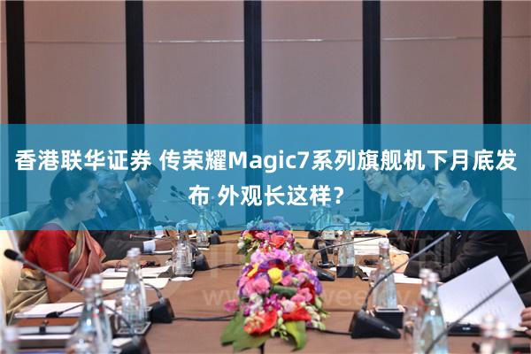 香港联华证券 传荣耀Magic7系列旗舰机下月底发布 外观长这样？