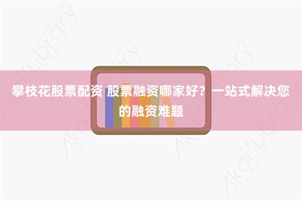 攀枝花股票配资 股票融资哪家好？一站式解决您的融资难题