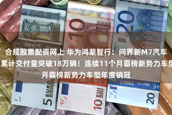 合规股票配资网上 华为鸿蒙智行：问界新M7汽车2024年度累计交付量突破18万辆！连续11个月霸榜新势力车型年度销冠