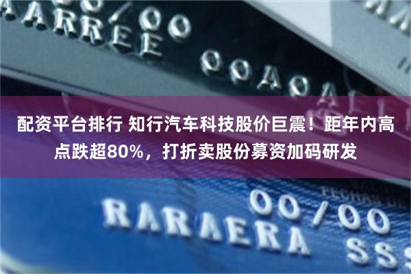 配资平台排行 知行汽车科技股价巨震！距年内高点跌超80%，打折卖股份募资加码研发