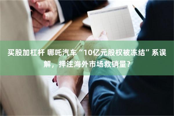 买股加杠杆 哪吒汽车“10亿元股权被冻结”系误解，押注海外市场救销量？
