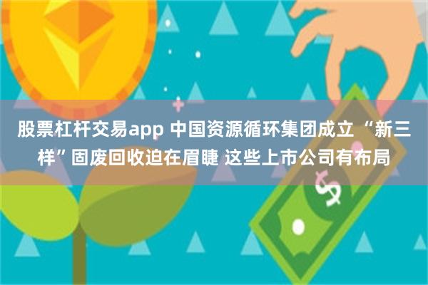 股票杠杆交易app 中国资源循环集团成立 “新三样”固废回收迫在眉睫 这些上市公司有布局