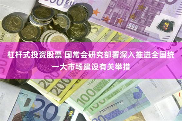 杠杆式投资股票 国常会研究部署深入推进全国统一大市场建设有关举措