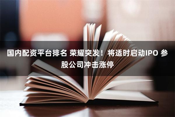 国内配资平台排名 荣耀突发！将适时启动IPO 参股公司冲击涨停