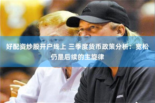 好配资炒股开户线上 三季度货币政策分析：宽松仍是后续的主旋律