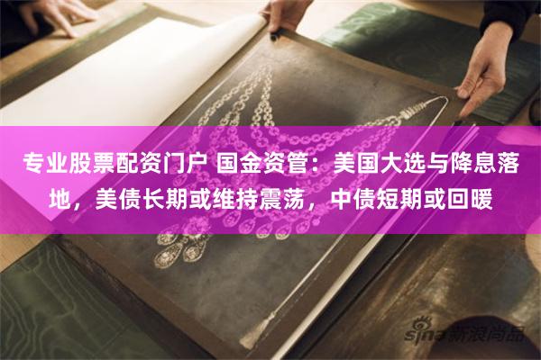 专业股票配资门户 国金资管：美国大选与降息落地，美债长期或维持震荡，中债短期或回暖