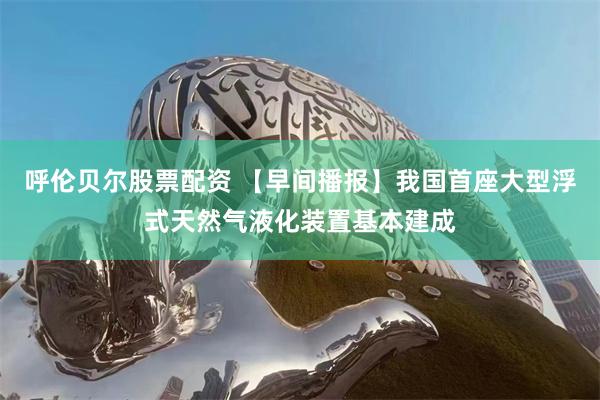 呼伦贝尔股票配资 【早间播报】我国首座大型浮式天然气液化装置基本建成