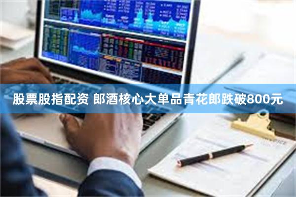 股票股指配资 郎酒核心大单品青花郎跌破800元
