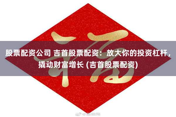 股票配资公司 吉首股票配资：放大你的投资杠杆，撬动财富增长 (吉首股票配资)