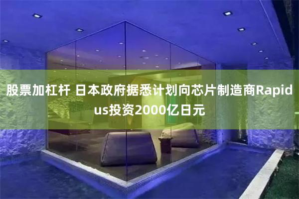 股票加杠杆 日本政府据悉计划向芯片制造商Rapidus投资2000亿日元