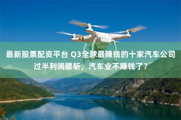 最新股票配资平台 Q3全球最赚钱的十家汽车公司过半利润腰斩，汽车业不赚钱了？