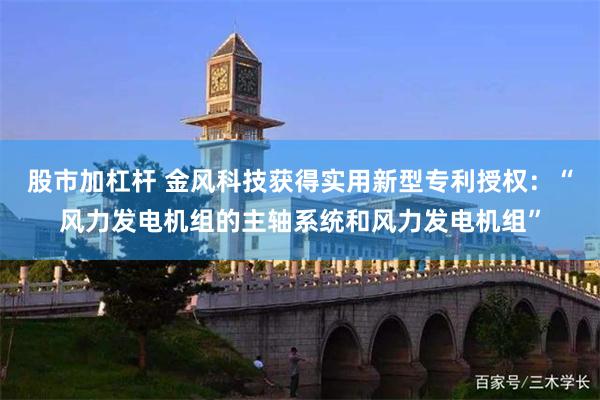 股市加杠杆 金风科技获得实用新型专利授权：“风力发电机组的主轴系统和风力发电机组”