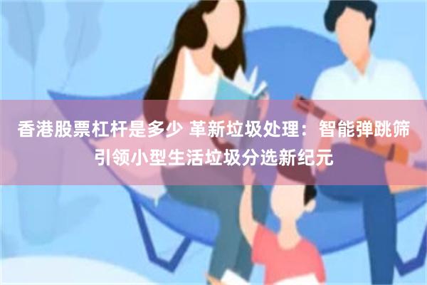 香港股票杠杆是多少 革新垃圾处理：智能弹跳筛引领小型生活垃圾分选新纪元