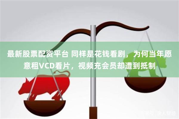 最新股票配资平台 同样是花钱看剧，为何当年愿意租VCD看片，视频充会员却遭到抵制