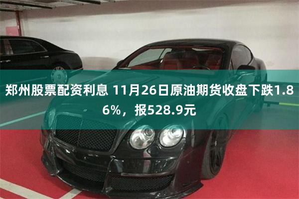 郑州股票配资利息 11月26日原油期货收盘下跌1.86%，报528.9元