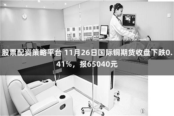 股票配资策略平台 11月26日国际铜期货收盘下跌0.41%，报65040元