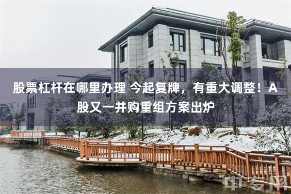股票杠杆在哪里办理 今起复牌，有重大调整！A股又一并购重组方案出炉