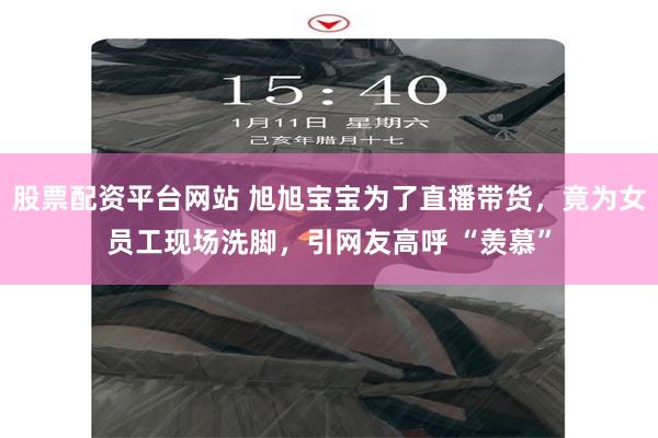 股票配资平台网站 旭旭宝宝为了直播带货，竟为女员工现场洗脚，引网友高呼 “羡慕”