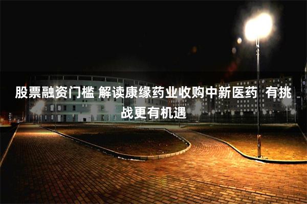股票融资门槛 解读康缘药业收购中新医药  有挑战更有机遇