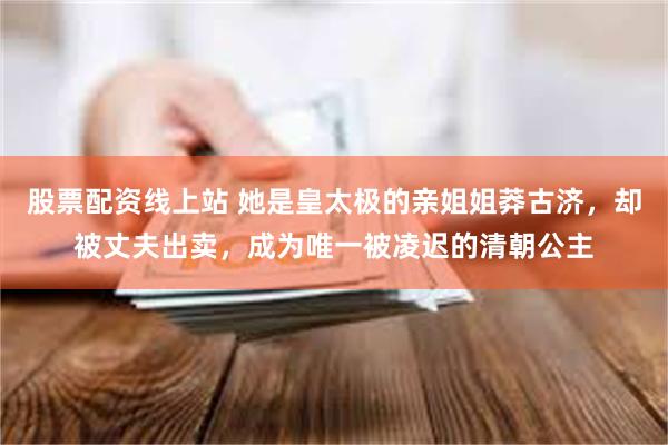 股票配资线上站 她是皇太极的亲姐姐莽古济，却被丈夫出卖，成为唯一被凌迟的清朝公主