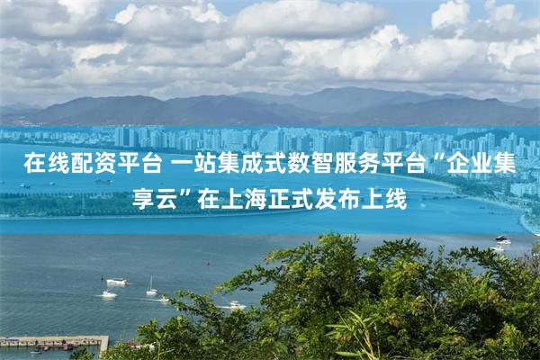 在线配资平台 一站集成式数智服务平台“企业集享云”在上海正式发布上线