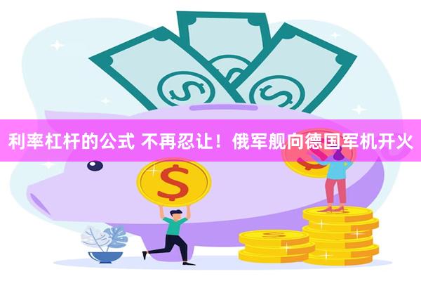 利率杠杆的公式 不再忍让！俄军舰向德国军机开火