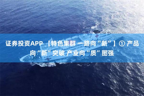 证券投资APP 【特色集群 一路向“新”】① 产品向“新”突破 产业向“质”图强