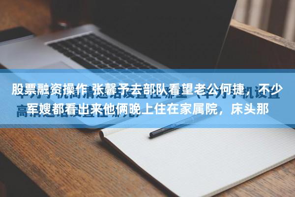 股票融资操作 张馨予去部队看望老公何捷，不少军嫂都看出来他俩晚上住在家属院，床头那