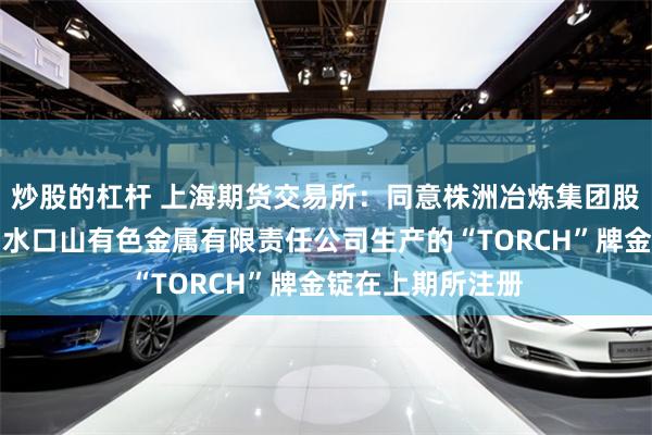 炒股的杠杆 上海期货交易所：同意株洲冶炼集团股份有限公司下属水口山有色金属有限责任公司生产的“TORCH”牌金锭在上期所注册
