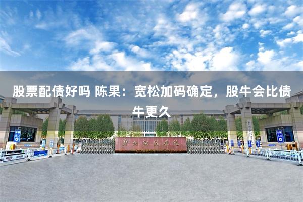 股票配债好吗 陈果：宽松加码确定，股牛会比债牛更久