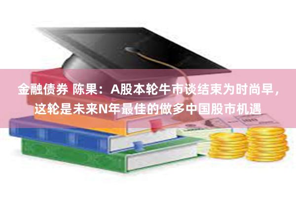 金融债券 陈果：A股本轮牛市谈结束为时尚早，这轮是未来N年最佳的做多中国股市机遇