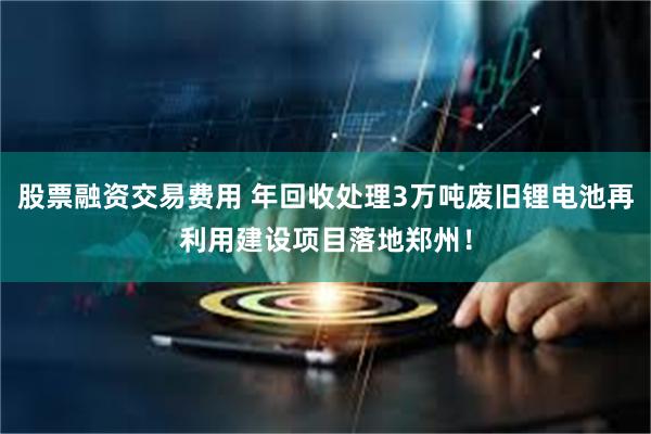 股票融资交易费用 年回收处理3万吨废旧锂电池再利用建设项目落地郑州！