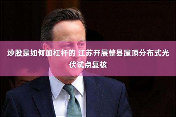 炒股是如何加杠杆的 江苏开展整县屋顶分布式光伏试点复核