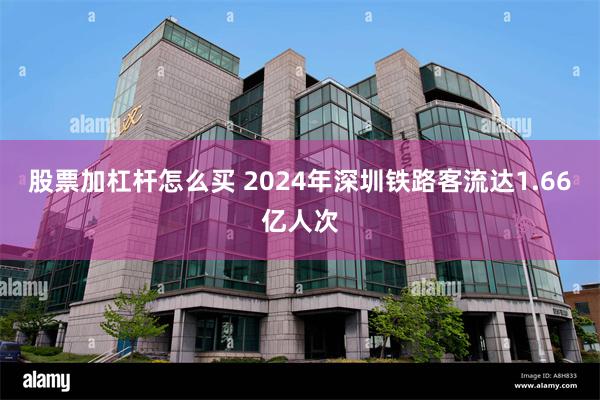 股票加杠杆怎么买 2024年深圳铁路客流达1.66亿人次